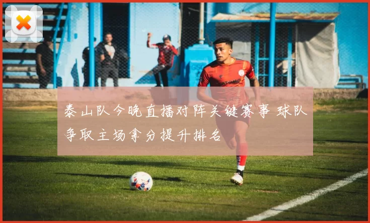 泰山队今晚直播对阵关键赛事 球队争取主场拿分提升排名