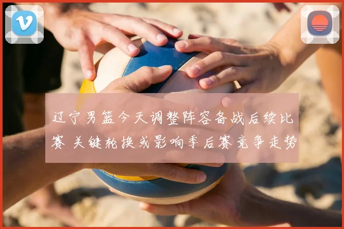 辽宁男篮今天调整阵容备战后续比赛 关键轮换或影响季后赛竞争走势