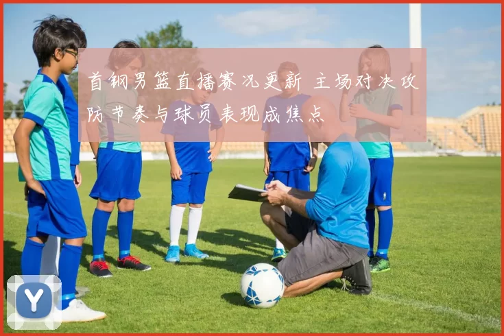 首钢男篮直播赛况更新 主场对决攻防节奏与球员表现成焦点