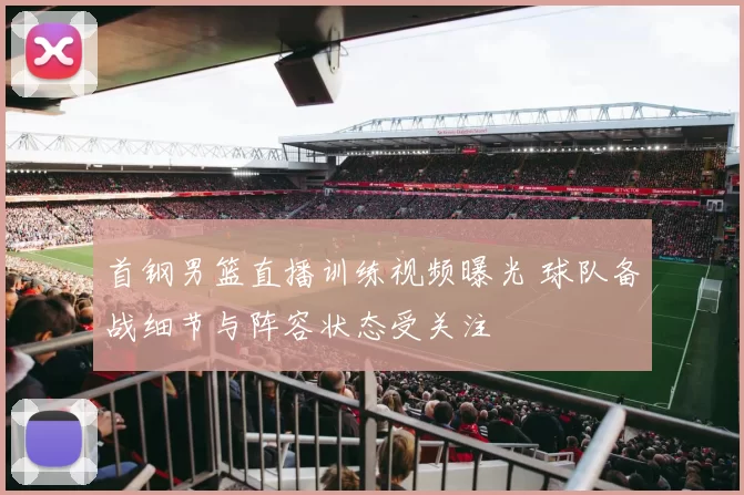 首钢男篮直播训练视频曝光 球队备战细节与阵容状态受关注