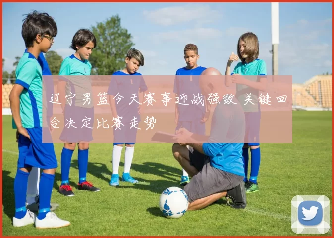 辽宁男篮今天赛事迎战强敌 关键回合决定比赛走势