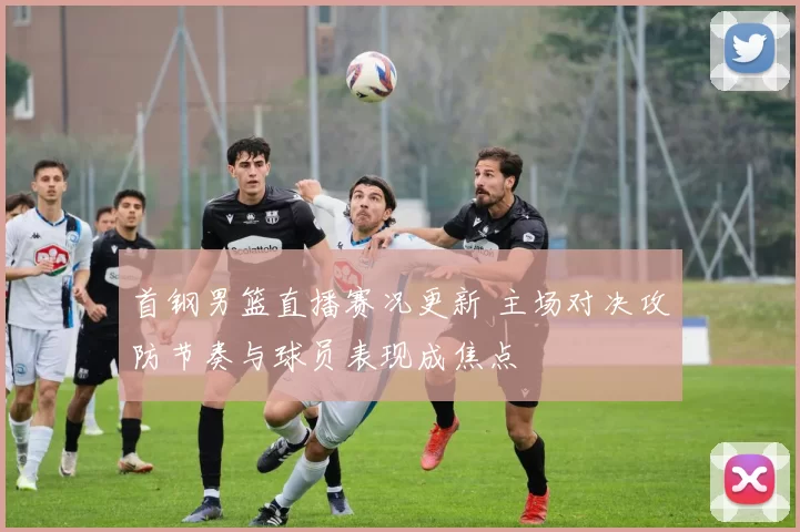 首钢男篮直播赛况更新 主场对决攻防节奏与球员表现成焦点
