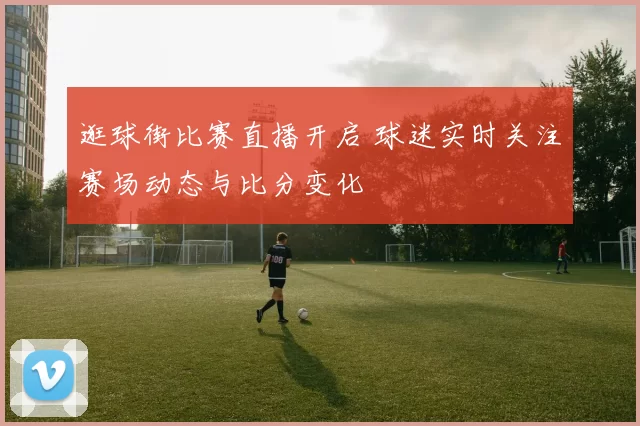 逛球街比赛直播开启 球迷实时关注赛场动态与比分变化