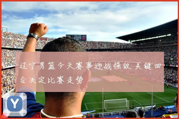 辽宁男篮今天赛事迎战强敌 关键回合决定比赛走势