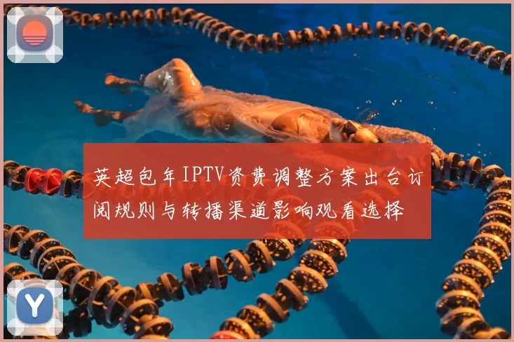英超包年IPTV资费调整方案出台订阅规则与转播渠道影响观看选择