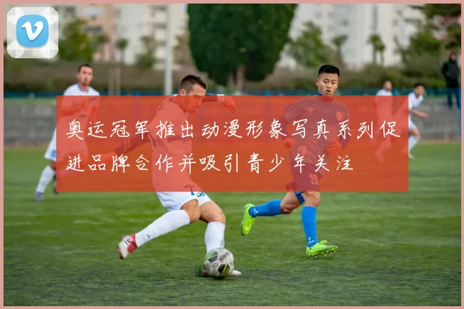 奥运冠军推出动漫形象写真系列促进品牌合作并吸引青少年关注