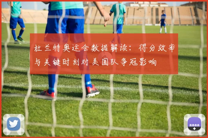 杜兰特奥运会数据解读：得分效率与关键时刻对美国队争冠影响