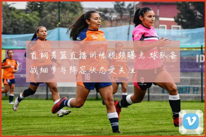 首钢男篮直播训练视频曝光 球队备战细节与阵容状态受关注