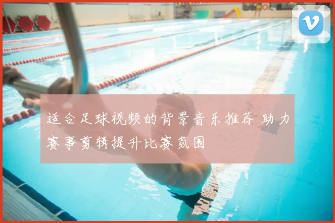 适合足球视频的背景音乐推荐 助力赛事剪辑提升比赛氛围