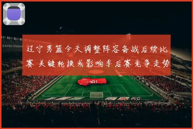 辽宁男篮今天调整阵容备战后续比赛 关键轮换或影响季后赛竞争走势