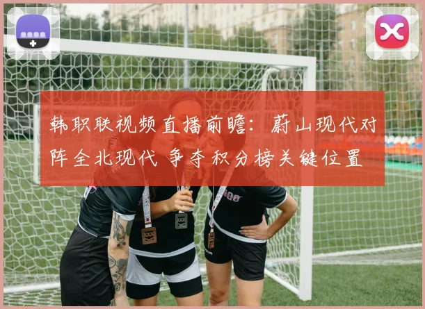 韩职联视频直播前瞻：蔚山现代对阵全北现代 争夺积分榜关键位置