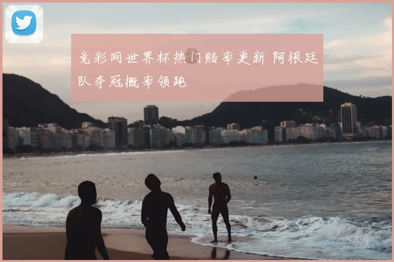 竞彩网世界杯热门赔率更新 阿根廷队夺冠概率领跑